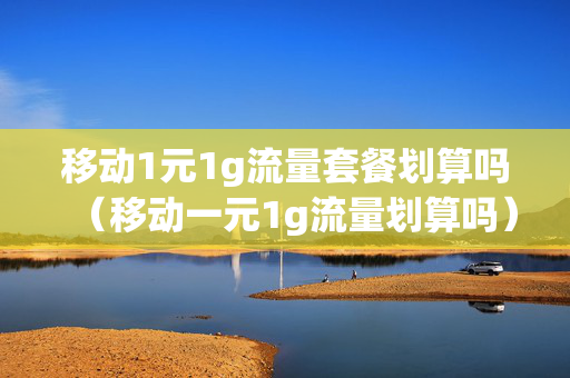 移动1元1g流量套餐划算吗（移动一元1g流量划算吗）