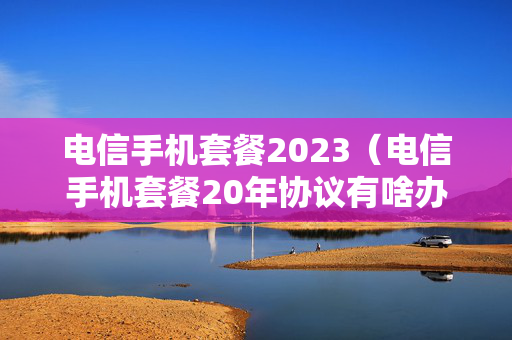 电信手机套餐2023（电信手机套餐20年协议有啥办法改协议）