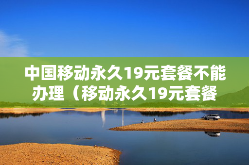 中国移动永久19元套餐不能办理（移动永久19元套餐详细介绍）