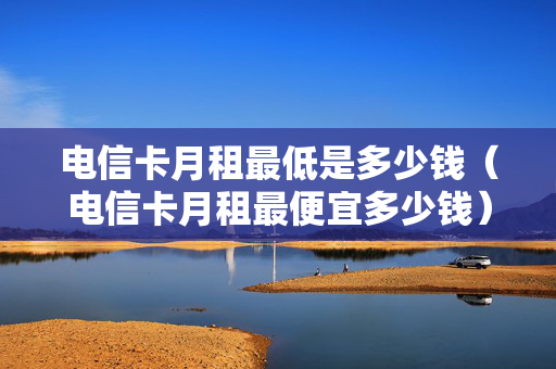 电信卡月租最低是多少钱（电信卡月租最便宜多少钱）