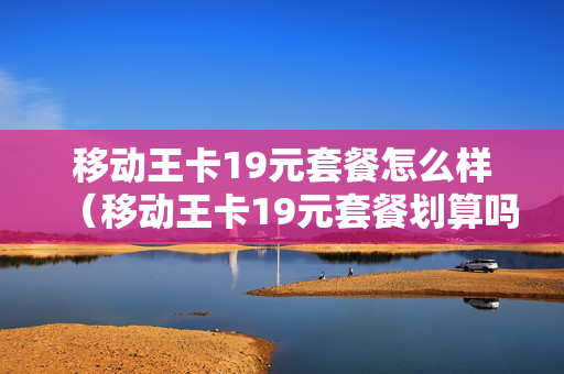 移动王卡19元套餐怎么样（移动王卡19元套餐划算吗）