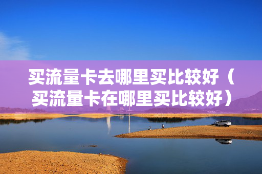 买流量卡去哪里买比较好（买流量卡在哪里买比较好）