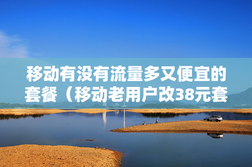 移动有没有流量多又便宜的套餐（移动老用户改38元套餐）