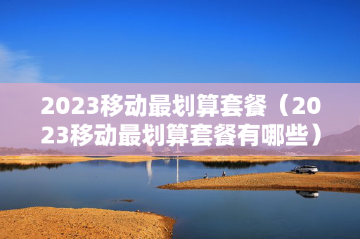 2023移动最划算套餐（2023移动最划算套餐有哪些）