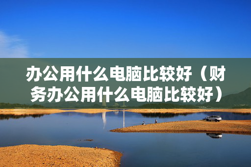 办公用什么电脑比较好（财务办公用什么电脑比较好）
