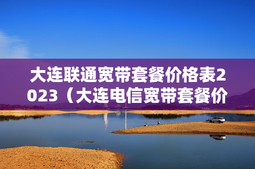 大连联通宽带套餐价格表2023（大连电信宽带套餐价格表2023）