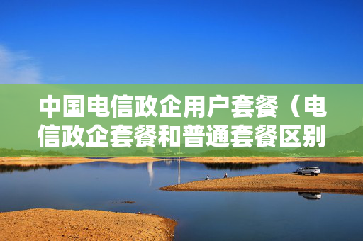 中国电信政企用户套餐（电信政企套餐和普通套餐区别）