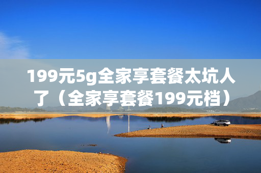 199元5g全家享套餐太坑人了（全家享套餐199元档）
