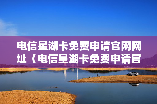 电信星湖卡免费申请官网网址（电信星湖卡免费申请官网网址查询）