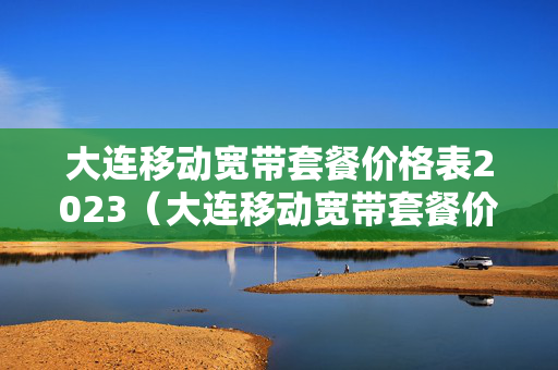 大连移动宽带套餐价格表2023（大连移动宽带套餐价格表2019）