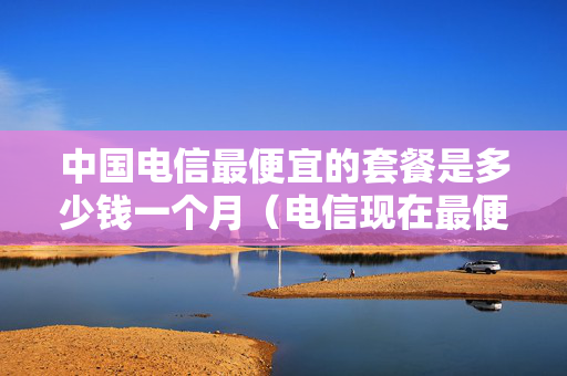 中国电信最便宜的套餐是多少钱一个月（电信现在最便宜的套餐是多少钱一个月）