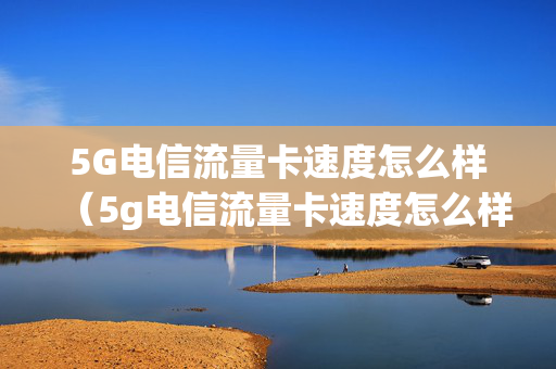 5G电信流量卡速度怎么样（5g电信流量卡速度怎么样快吗）