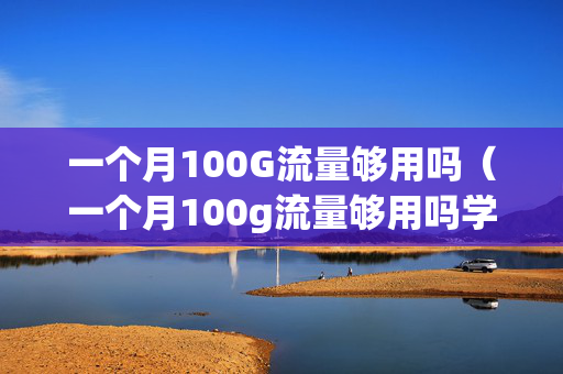 一个月100G流量够用吗（一个月100g流量够用吗学生）