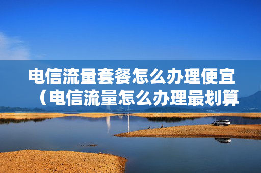 电信流量套餐怎么办理便宜（电信流量怎么办理最划算）