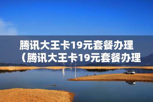 腾讯大王卡19元套餐办理（腾讯大王卡19元套餐办理时间）