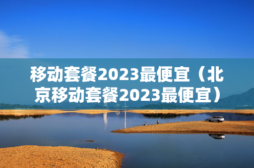 移动套餐2023最便宜（北京移动套餐2023最便宜）