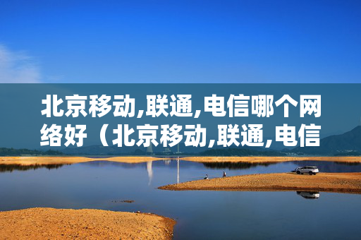 北京移动,联通,电信哪个网络好（北京移动,联通,电信哪个网络好些）