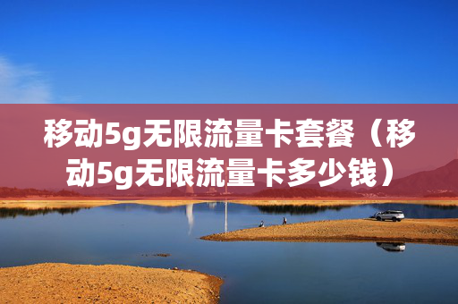 移动5g无限流量卡套餐（移动5g无限流量卡多少钱）