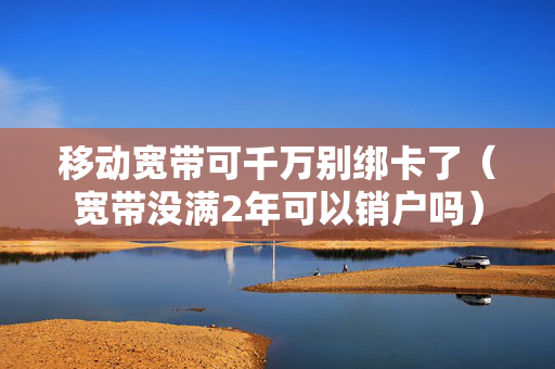 移动宽带可千万别绑卡了（宽带没满2年可以销户吗）