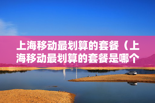 上海移动最划算的套餐（上海移动最划算的套餐是哪个）
