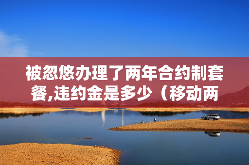被忽悠办理了两年合约制套餐,违约金是多少（移动两年合约）