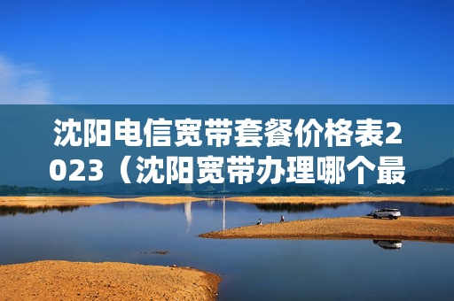 沈阳电信宽带套餐价格表2023（沈阳宽带办理哪个最便宜）
