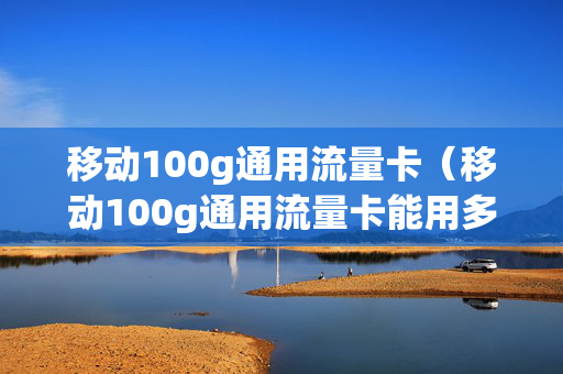 移动100g通用流量卡（移动100g通用流量卡能用多久）