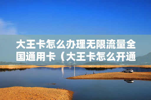 大王卡怎么办理无限流量全国通用卡（大王卡怎么开通全国通用流量）