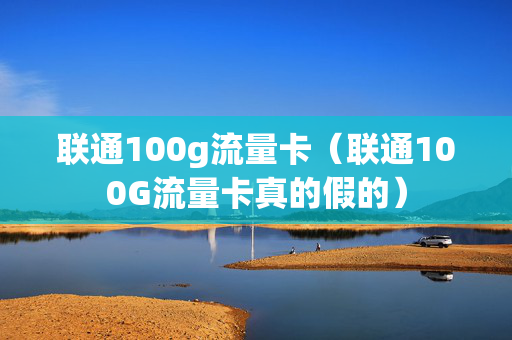联通100g流量卡（联通100G流量卡真的假的）
