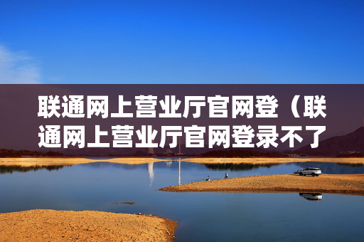 联通网上营业厅官网登（联通网上营业厅官网登录不了）