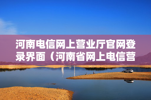河南电信网上营业厅官网登录界面（河南省网上电信营业厅）