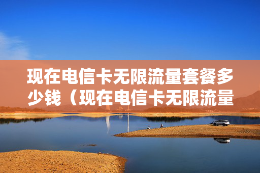 现在电信卡无限流量套餐多少钱（现在电信卡无限流量套餐多少钱一个月）