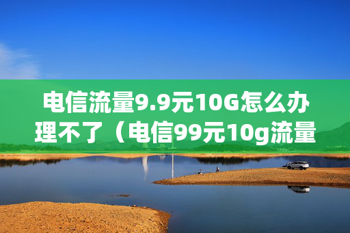 电信流量9.9元10G怎么办理不了（电信99元10g流量包会自动续费吗?）