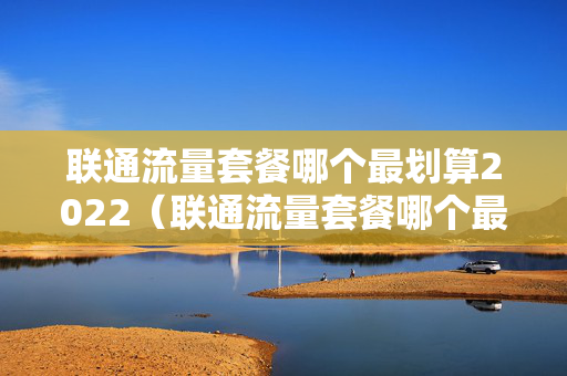 联通流量套餐哪个最划算2022（联通流量套餐哪个最划算2021）