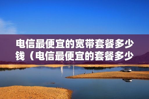 电信最便宜的宽带套餐多少钱（电信最便宜的套餐多少钱）