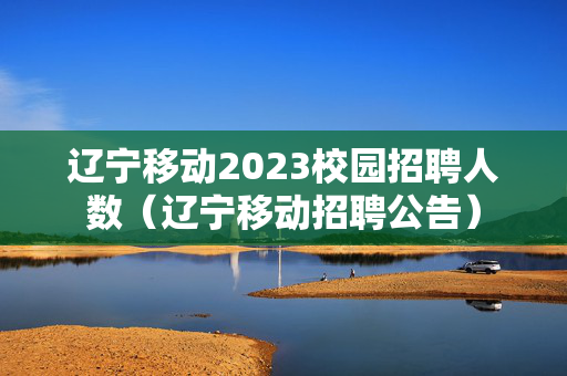 辽宁移动2023校园招聘人数（辽宁移动招聘公告）