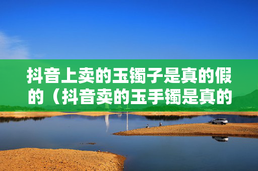抖音上卖的玉镯子是真的假的（抖音卖的玉手镯是真的吗）