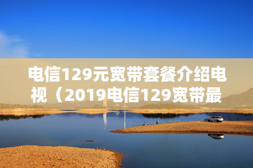 电信129元宽带套餐介绍电视（2019电信129宽带最新套餐介绍）