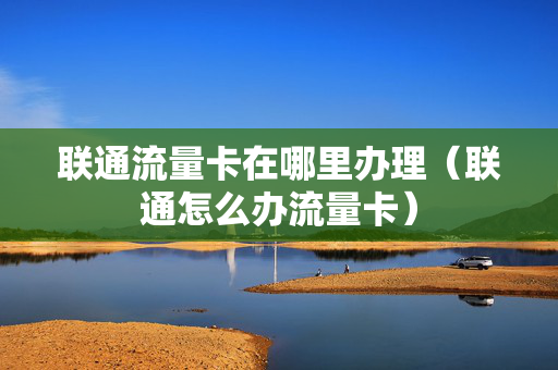 联通流量卡在哪里办理（联通怎么办流量卡）