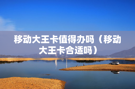 移动大王卡值得办吗（移动大王卡合适吗）
