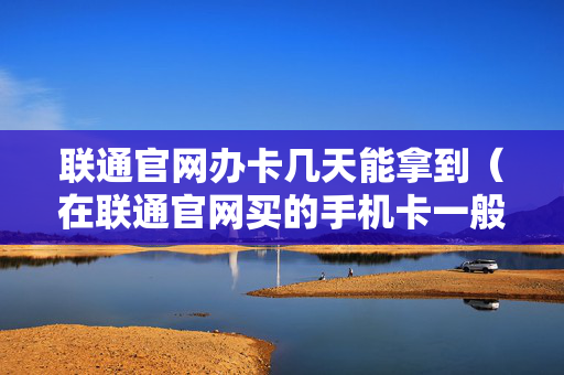 联通官网办卡几天能拿到（在联通官网买的手机卡一般情况下几天能到）