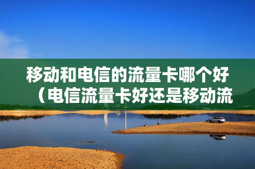 移动和电信的流量卡哪个好（电信流量卡好还是移动流量卡）
