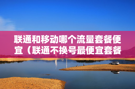 联通和移动哪个流量套餐便宜（联通不换号最便宜套餐流量多）
