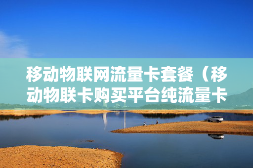 移动物联网流量卡套餐（移动物联卡购买平台纯流量卡）