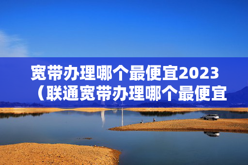 宽带办理哪个最便宜2023（联通宽带办理哪个最便宜2023）