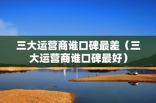 三大运营商谁口碑最差（三大运营商谁口碑最好）