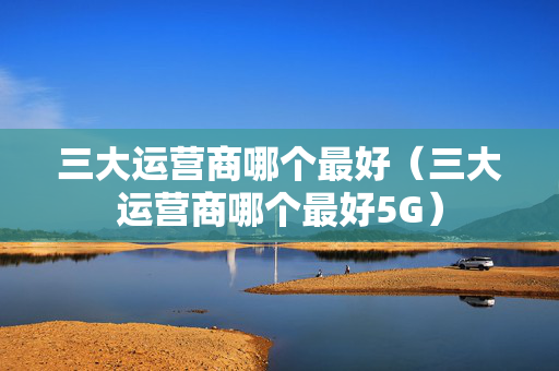三大运营商哪个最好（三大运营商哪个最好5G）