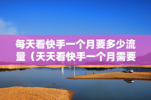 每天看快手一个月要多少流量（天天看快手一个月需要多少流量）