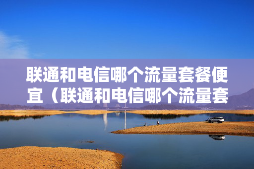 联通和电信哪个流量套餐便宜（联通和电信哪个流量套餐划算）