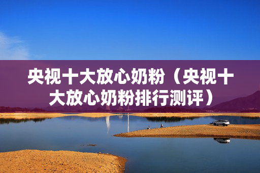 央视十大放心奶粉（央视十大放心奶粉排行测评）